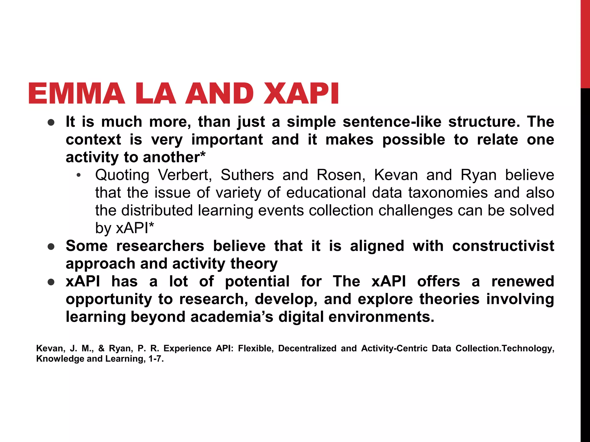 EMMA LA AND XAPI
● It is much more, than just a simple sentence-like structure. The
context is very important and it makes possible to relate one
activity to another*
• Quoting Verbert, Suthers and Rosen, Kevan and Ryan believe
that the issue of variety of educational data taxonomies and also
the distributed learning events collection challenges can be solved
by xAPI*
● Some researchers believe that it is aligned with constructivist
approach and activity theory
● xAPI has a lot of potential for The xAPI offers a renewed
opportunity to research, develop, and explore theories involving
learning beyond academia’s digital environments.
Kevan, J. M., & Ryan, P. R. Experience API: Flexible, Decentralized and Activity-Centric Data Collection.Technology,
Knowledge and Learning, 1-7.
 
