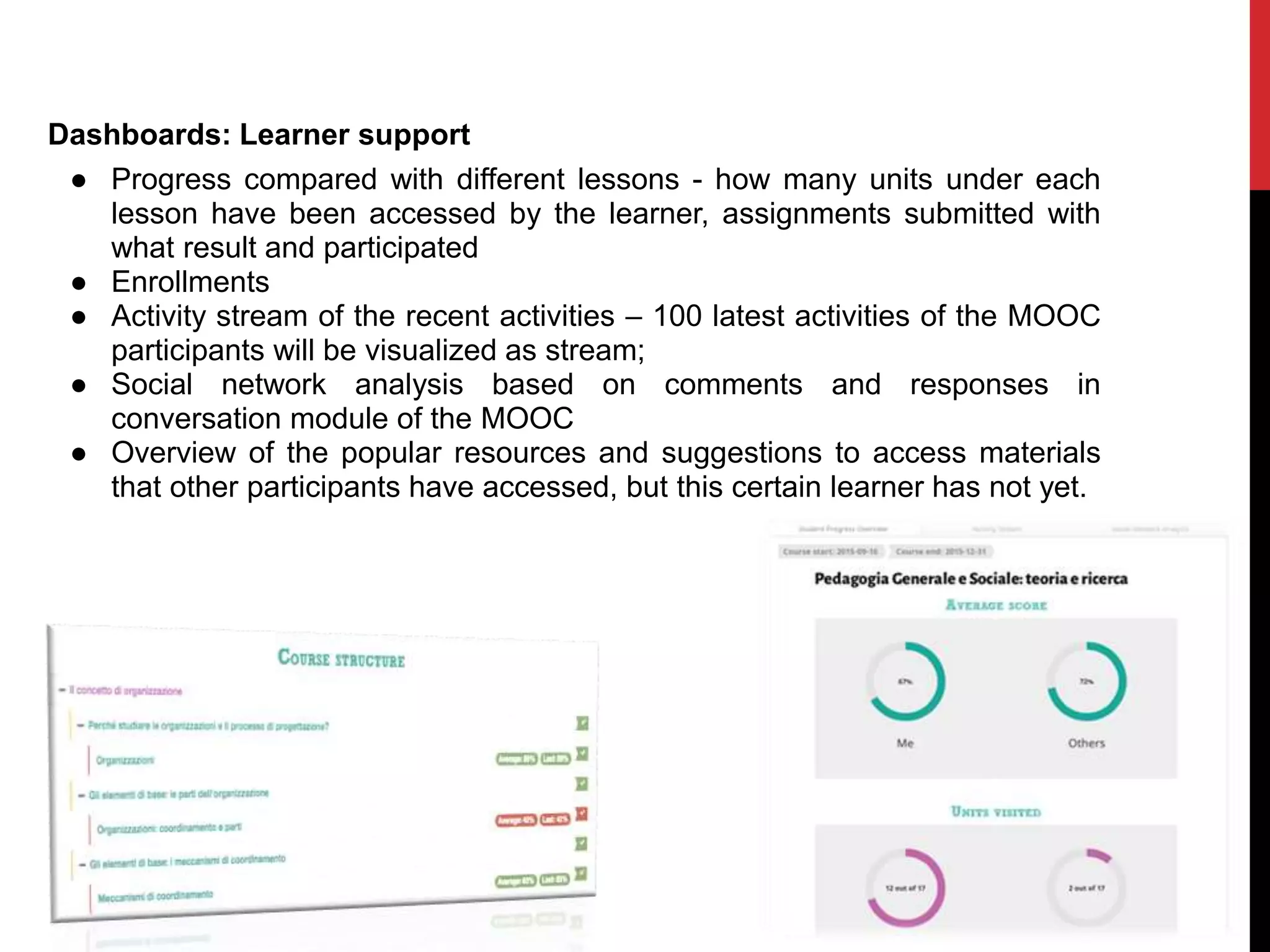 Dashboards: Learner support
● Progress compared with different lessons - how many units under each
lesson have been accessed by the learner, assignments submitted with
what result and participated
● Enrollments
● Activity stream of the recent activities – 100 latest activities of the MOOC
participants will be visualized as stream;
● Social network analysis based on comments and responses in
conversation module of the MOOC
● Overview of the popular resources and suggestions to access materials
that other participants have accessed, but this certain learner has not yet.
 