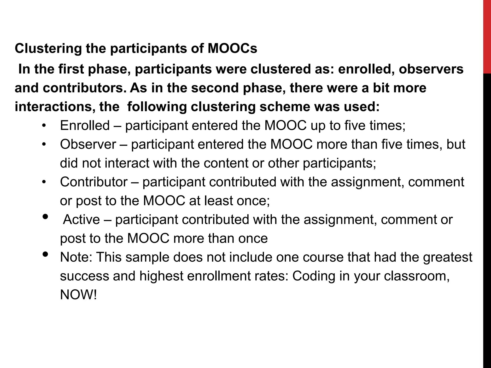 Clustering the participants of MOOCs
In the first phase, participants were clustered as: enrolled, observers
and contributors. As in the second phase, there were a bit more
interactions, the following clustering scheme was used:
• Enrolled – participant entered the MOOC up to five times;
• Observer – participant entered the MOOC more than five times, but
did not interact with the content or other participants;
• Contributor – participant contributed with the assignment, comment
or post to the MOOC at least once;
• Active – participant contributed with the assignment, comment or
post to the MOOC more than once
• Note: This sample does not include one course that had the greatest
success and highest enrollment rates: Coding in your classroom,
NOW!
 