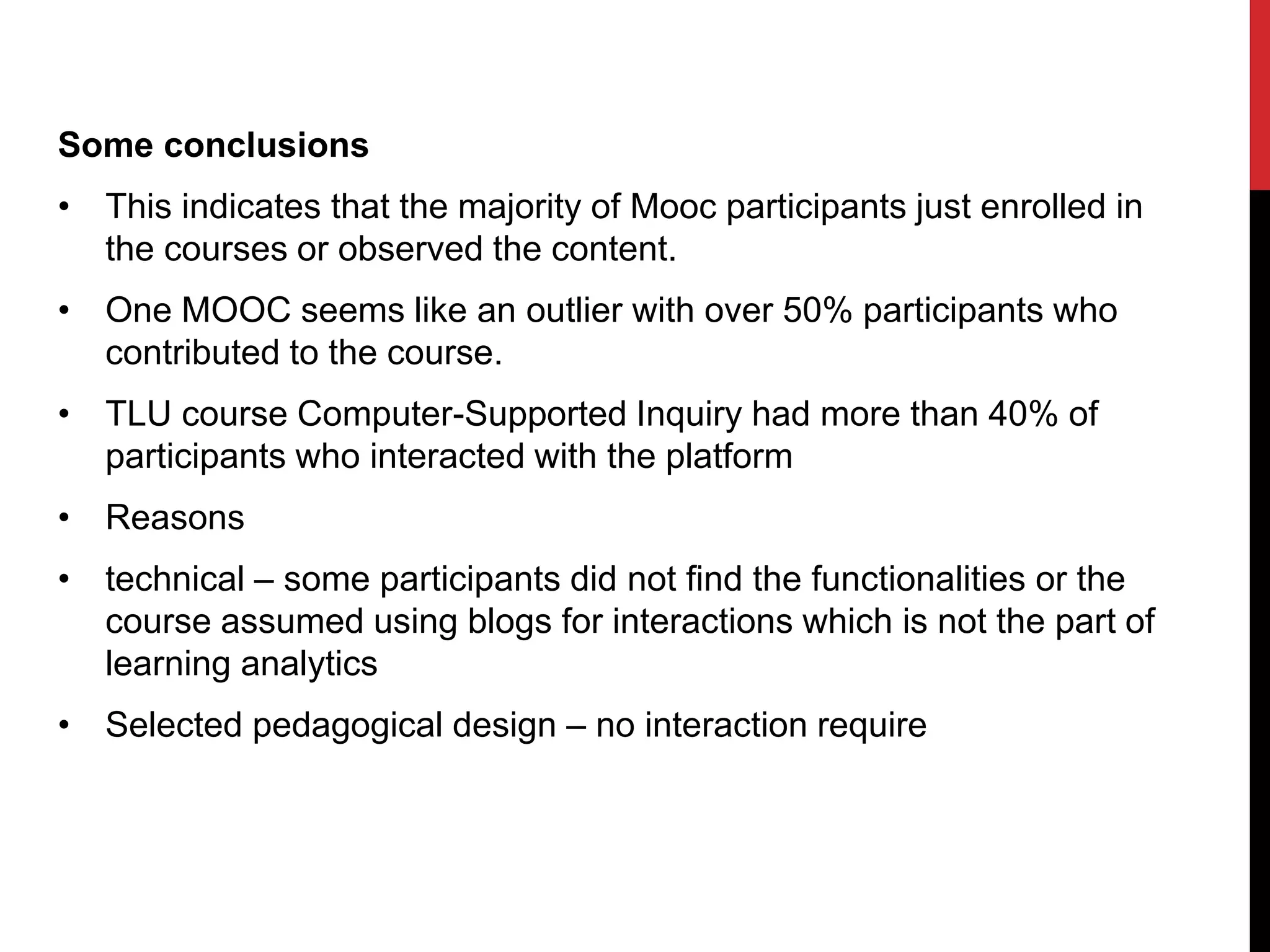 Some conclusions
• This indicates that the majority of Mooc participants just enrolled in
the courses or observed the content.
• One MOOC seems like an outlier with over 50% participants who
contributed to the course.
• TLU course Computer-Supported Inquiry had more than 40% of
participants who interacted with the platform
• Reasons
• technical – some participants did not find the functionalities or the
course assumed using blogs for interactions which is not the part of
learning analytics
• Selected pedagogical design – no interaction require
 