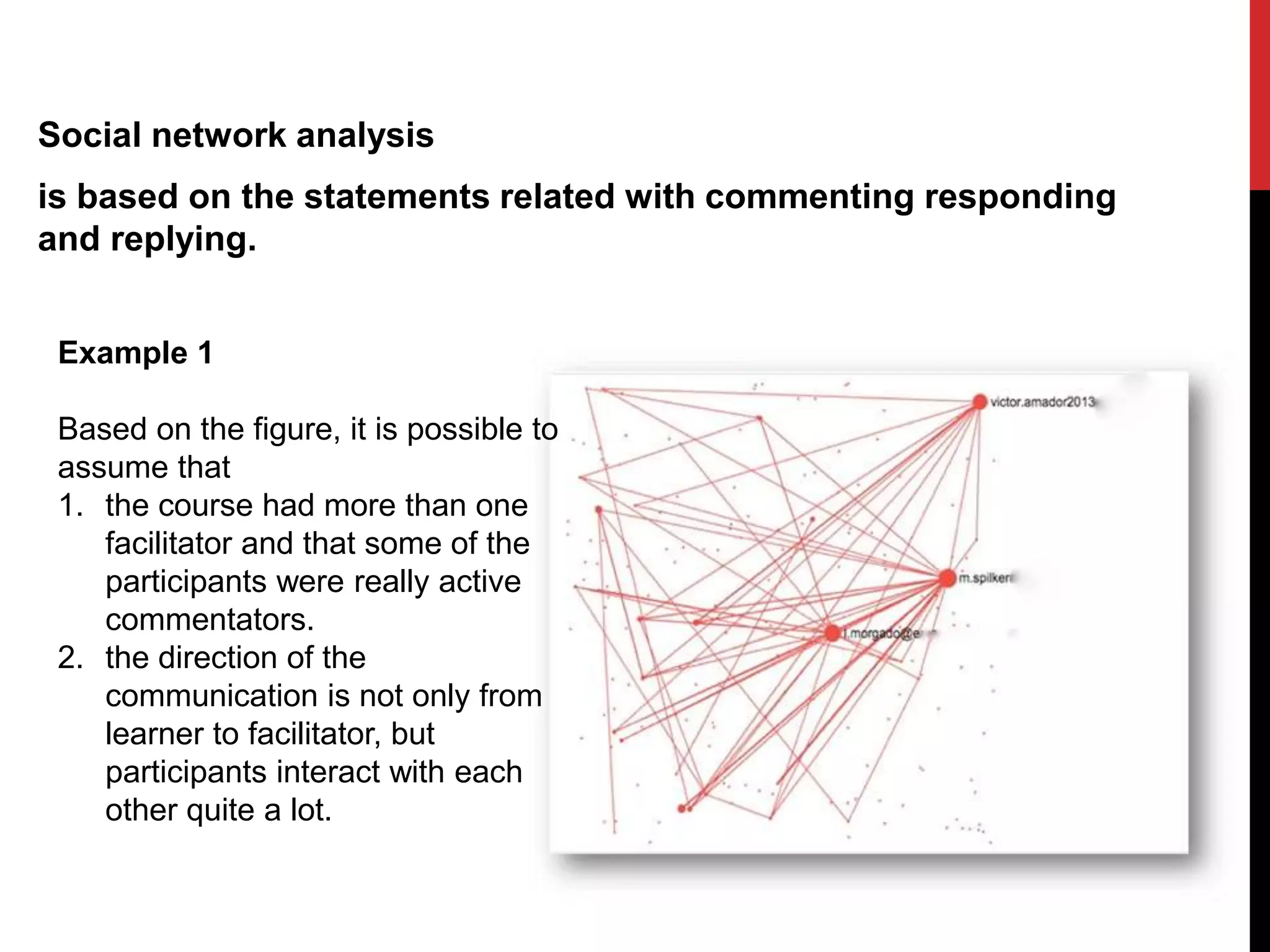 Social network analysis
is based on the statements related with commenting responding
and replying.
Example 1
Based on the figure, it is possible to
assume that
1. the course had more than one
facilitator and that some of the
participants were really active
commentators.
2. the direction of the
communication is not only from
learner to facilitator, but
participants interact with each
other quite a lot.
 