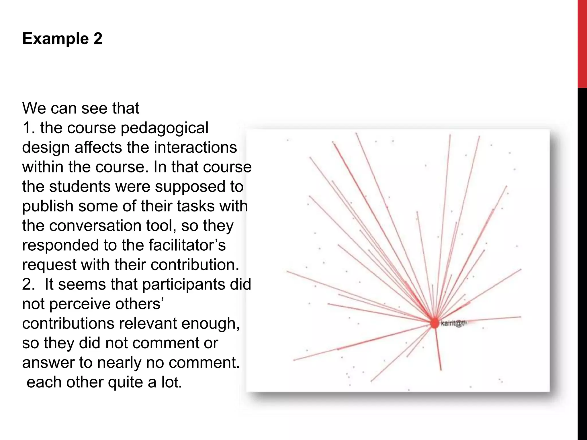 Example 2
We can see that
1. the course pedagogical
design affects the interactions
within the course. In that course
the students were supposed to
publish some of their tasks with
the conversation tool, so they
responded to the facilitator’s
request with their contribution.
2. It seems that participants did
not perceive others’
contributions relevant enough,
so they did not comment or
answer to nearly no comment.
each other quite a lot.
 