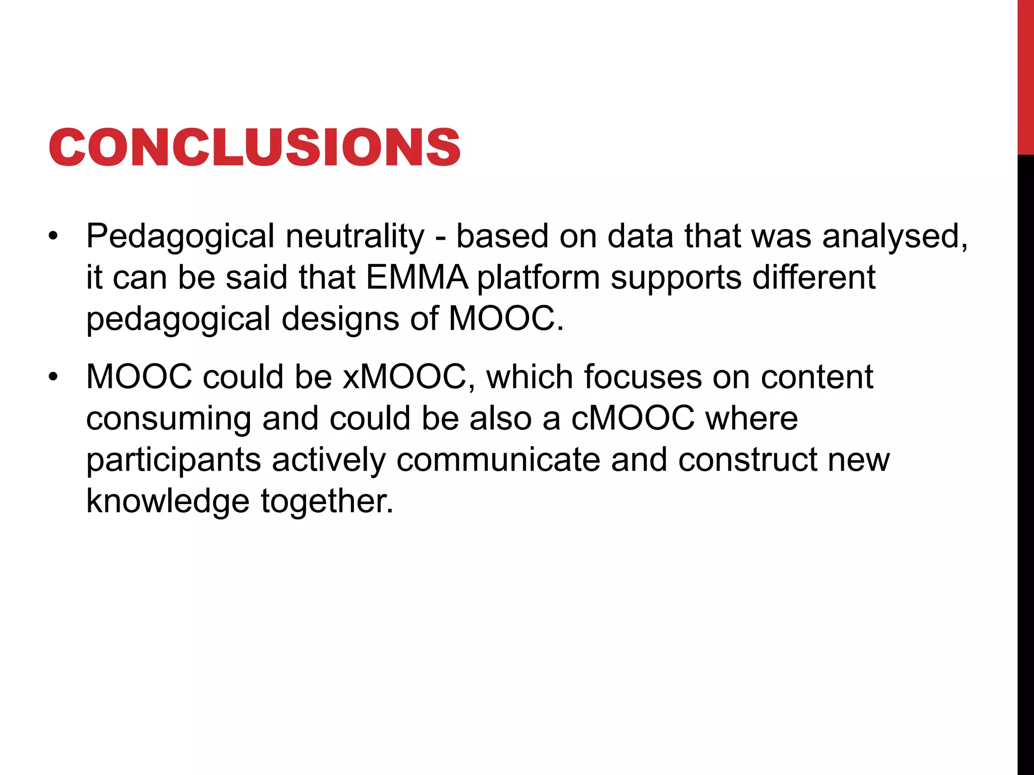 CONCLUSIONS
• Pedagogical neutrality - based on data that was analysed,
it can be said that EMMA platform supports different
pedagogical designs of MOOC.
• MOOC could be xMOOC, which focuses on content
consuming and could be also a cMOOC where
participants actively communicate and construct new
knowledge together.
 