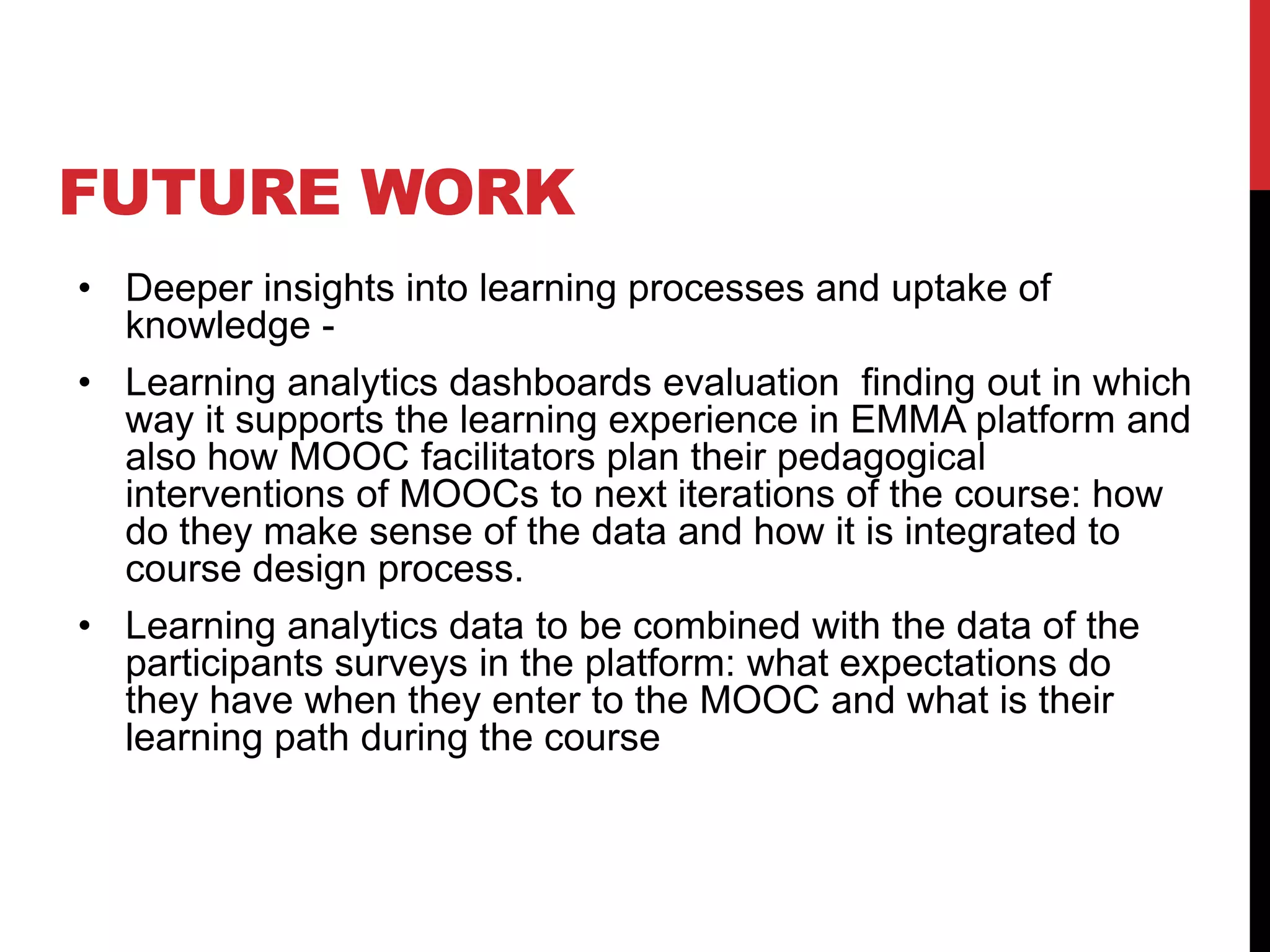 FUTURE WORK
• Deeper insights into learning processes and uptake of
knowledge -
• Learning analytics dashboards evaluation finding out in which
way it supports the learning experience in EMMA platform and
also how MOOC facilitators plan their pedagogical
interventions of MOOCs to next iterations of the course: how
do they make sense of the data and how it is integrated to
course design process.
• Learning analytics data to be combined with the data of the
participants surveys in the platform: what expectations do
they have when they enter to the MOOC and what is their
learning path during the course
 