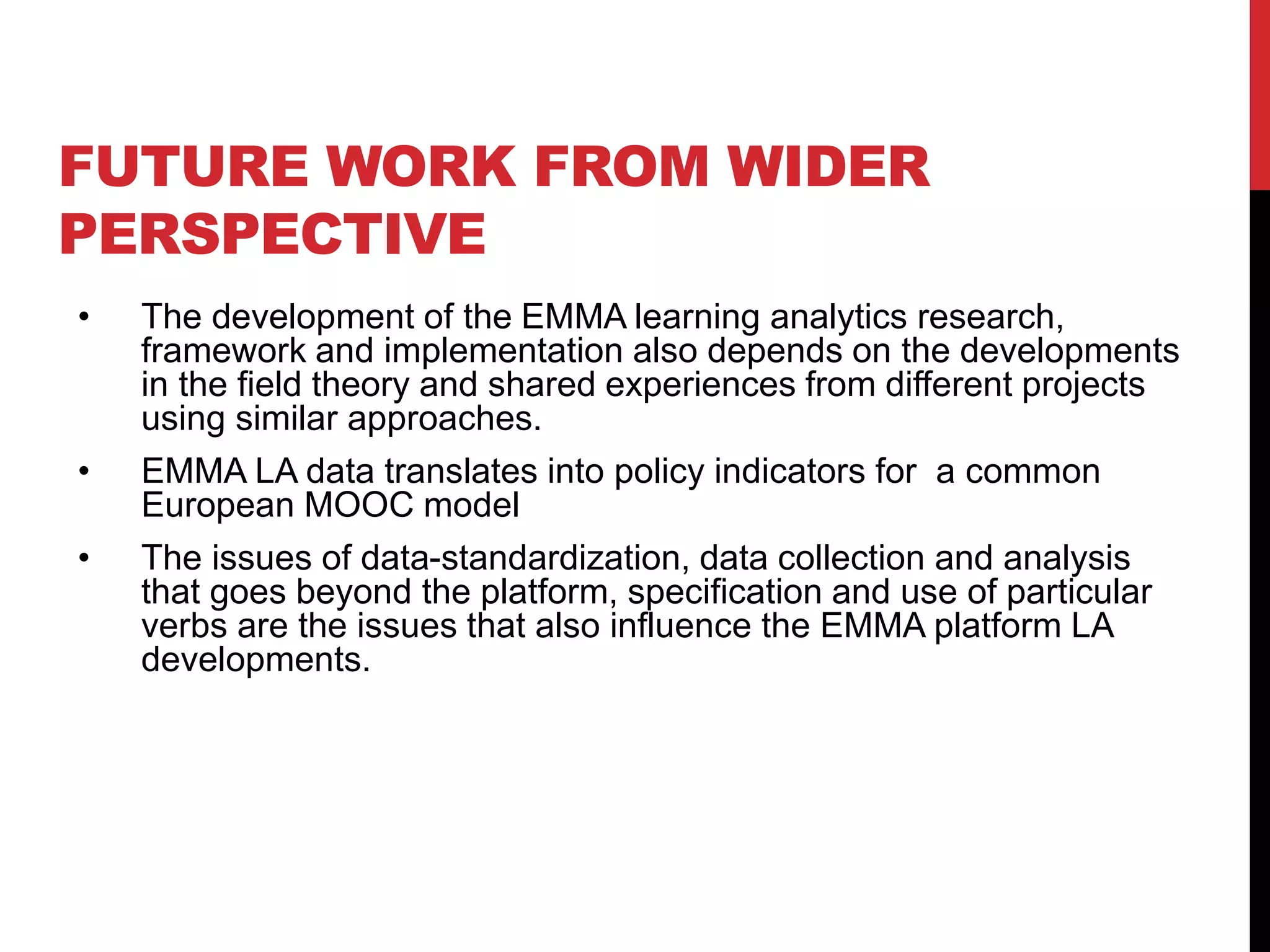 FUTURE WORK FROM WIDER
PERSPECTIVE
• The development of the EMMA learning analytics research,
framework and implementation also depends on the developments
in the field theory and shared experiences from different projects
using similar approaches.
• EMMA LA data translates into policy indicators for a common
European MOOC model
• The issues of data-standardization, data collection and analysis
that goes beyond the platform, specification and use of particular
verbs are the issues that also influence the EMMA platform LA
developments.
 