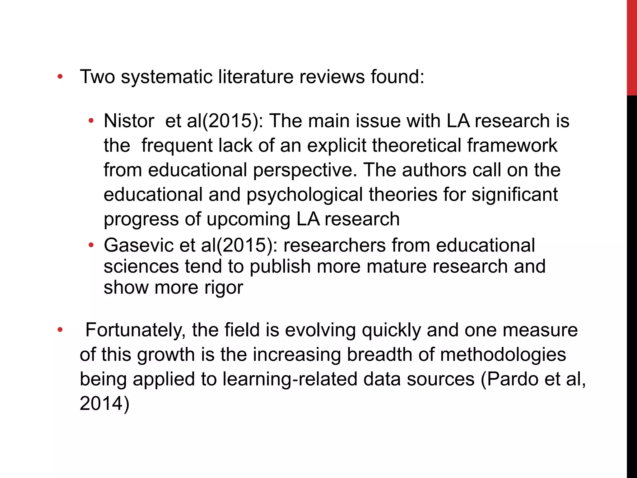 • Two systematic literature reviews found:
• Nistor et al(2015): The main issue with LA research is
the frequent lack of an explicit theoretical framework
from educational perspective. The authors call on the
educational and psychological theories for significant
progress of upcoming LA research
• Gasevic et al(2015): researchers from educational
sciences tend to publish more mature research and
show more rigor
• Fortunately, the field is evolving quickly and one measure
of this growth is the increasing breadth of methodologies
being applied to learning‐related data sources (Pardo et al,
2014)
 