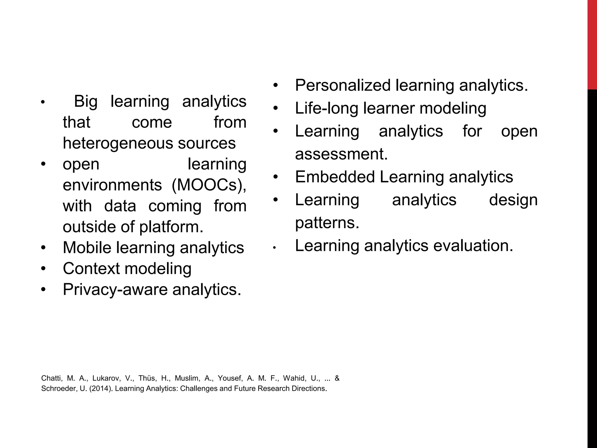 • Big learning analytics
that come from
heterogeneous sources
• open learning
environments (MOOCs),
with data coming from
outside of platform.
• Mobile learning analytics
• Context modeling
• Privacy-aware analytics.
• Personalized learning analytics.
• Life-long learner modeling
• Learning analytics for open
assessment.
• Embedded Learning analytics
• Learning analytics design
patterns.
• Learning analytics evaluation.
Chatti, M. A., Lukarov, V., Thüs, H., Muslim, A., Yousef, A. M. F., Wahid, U., ... &
Schroeder, U. (2014). Learning Analytics: Challenges and Future Research Directions.
 