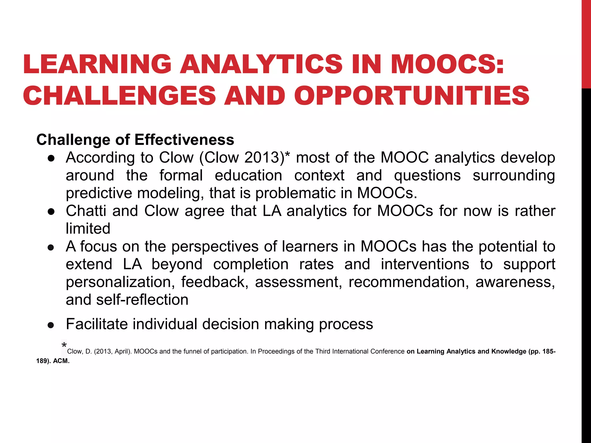 LEARNING ANALYTICS IN MOOCS:
CHALLENGES AND OPPORTUNITIES
Challenge of Effectiveness
● According to Clow (Clow 2013)* most of the MOOC analytics develop
around the formal education context and questions surrounding
predictive modeling, that is problematic in MOOCs.
● Chatti and Clow agree that LA analytics for MOOCs for now is rather
limited
● A focus on the perspectives of learners in MOOCs has the potential to
extend LA beyond completion rates and interventions to support
personalization, feedback, assessment, recommendation, awareness,
and self-reflection
● Facilitate individual decision making process
*Clow, D. (2013, April). MOOCs and the funnel of participation. In Proceedings of the Third International Conference on Learning Analytics and Knowledge (pp. 185-
189). ACM.
 