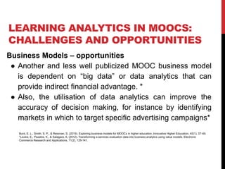 LEARNING ANALYTICS IN MOOCS:
CHALLENGES AND OPPORTUNITIES
Business Models – opportunities
● Another and less well publicized MOOC business model
is dependent on “big data” or data analytics that can
provide indirect financial advantage. *
● Also, the utilisation of data analytics can improve the
accuracy of decision making, for instance by identifying
markets in which to target specific advertising campaigns*
Burd, E. L., Smith, S. P., & Reisman, S. (2015). Exploring business models for MOOCs in higher education. Innovative Higher Education, 40(1), 37-49.
*Loukis, E., Pazalos, K., & Salagara, A. (2012). Transforming e-services evaluation data into business analytics using value models. Electronic
Commerce Research and Applications, 11(2), 129-141.
 