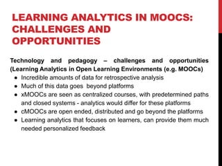 LEARNING ANALYTICS IN MOOCS:
CHALLENGES AND
OPPORTUNITIES
Technology and pedagogy – challenges and opportunities
(Learning Analytics in Open Learning Environments (e.g. MOOCs)
● Incredible amounts of data for retrospective analysis
● Much of this data goes beyond platforms
● xMOOCs are seen as centralized courses, with predetermined paths
and closed systems - analytics would differ for these platforms
● cMOOCs are open ended, distributed and go beyond the platforms
● Learning analytics that focuses on learners, can provide them much
needed personalized feedback
 