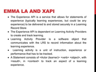 EMMA LA AND XAPI
● The Experience API is a service that allows for statements of
experience (typically learning experiences, but could be any
experience) to be delivered to and stored securely in a Learning
Record Store
● The Experience API is dependent on Learning Activity Providers
to create and track learning.
● Learning Activity Provider is a software object that
communicates with the LRS to record information about the
learning experience.
● Learning activity is a unit of instruction, experience or
performance that has to be tracked.
● A Statement consists of <Actor (learner)> <verb> <object>, with
<result>, in <context> to track an aspect of a learning
experience.
 