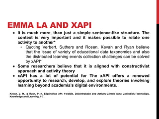 EMMA LA AND XAPI
● It is much more, than just a simple sentence-like structure. The
context is very important and it makes possible to relate one
activity to another*
• Quoting Verbert, Suthers and Rosen, Kevan and Ryan believe
that the issue of variety of educational data taxonomies and also
the distributed learning events collection challenges can be solved
by xAPI*
● Some researchers believe that it is aligned with constructivist
approach and activity theory
● xAPI has a lot of potential for The xAPI offers a renewed
opportunity to research, develop, and explore theories involving
learning beyond academia’s digital environments.
Kevan, J. M., & Ryan, P. R. Experience API: Flexible, Decentralized and Activity-Centric Data Collection.Technology,
Knowledge and Learning, 1-7.
 