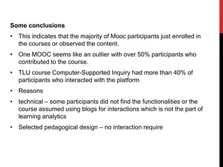 Some conclusions
• This indicates that the majority of Mooc participants just enrolled in
the courses or observed the content.
• One MOOC seems like an outlier with over 50% participants who
contributed to the course.
• TLU course Computer-Supported Inquiry had more than 40% of
participants who interacted with the platform
• Reasons
• technical – some participants did not find the functionalities or the
course assumed using blogs for interactions which is not the part of
learning analytics
• Selected pedagogical design – no interaction require
 