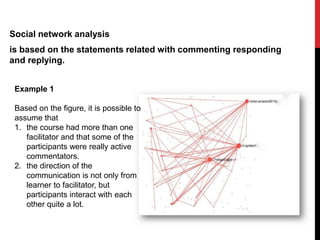 Social network analysis
is based on the statements related with commenting responding
and replying.
Example 1
Based on the figure, it is possible to
assume that
1. the course had more than one
facilitator and that some of the
participants were really active
commentators.
2. the direction of the
communication is not only from
learner to facilitator, but
participants interact with each
other quite a lot.
 