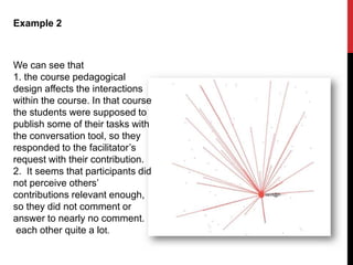 Example 2
We can see that
1. the course pedagogical
design affects the interactions
within the course. In that course
the students were supposed to
publish some of their tasks with
the conversation tool, so they
responded to the facilitator’s
request with their contribution.
2. It seems that participants did
not perceive others’
contributions relevant enough,
so they did not comment or
answer to nearly no comment.
each other quite a lot.
 
