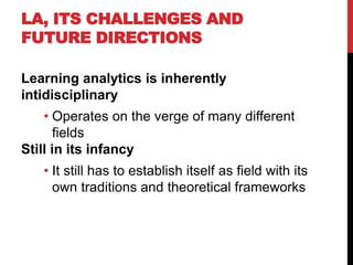 LA, ITS CHALLENGES AND
FUTURE DIRECTIONS
Learning analytics is inherently
intidisciplinary
• Operates on the verge of many different
fields
Still in its infancy
• It still has to establish itself as field with its
own traditions and theoretical frameworks
 