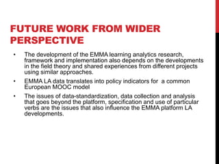 FUTURE WORK FROM WIDER
PERSPECTIVE
• The development of the EMMA learning analytics research,
framework and implementation also depends on the developments
in the field theory and shared experiences from different projects
using similar approaches.
• EMMA LA data translates into policy indicators for a common
European MOOC model
• The issues of data-standardization, data collection and analysis
that goes beyond the platform, specification and use of particular
verbs are the issues that also influence the EMMA platform LA
developments.
 