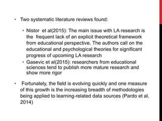 • Two systematic literature reviews found:
• Nistor et al(2015): The main issue with LA research is
the frequent lack of an explicit theoretical framework
from educational perspective. The authors call on the
educational and psychological theories for significant
progress of upcoming LA research
• Gasevic et al(2015): researchers from educational
sciences tend to publish more mature research and
show more rigor
• Fortunately, the field is evolving quickly and one measure
of this growth is the increasing breadth of methodologies
being applied to learning‐related data sources (Pardo et al,
2014)
 