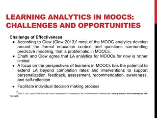 LEARNING ANALYTICS IN MOOCS:
CHALLENGES AND OPPORTUNITIES
Challenge of Effectiveness
● According to Clow (Clow 2013)* most of the MOOC analytics develop
around the formal education context and questions surrounding
predictive modeling, that is problematic in MOOCs.
● Chatti and Clow agree that LA analytics for MOOCs for now is rather
limited
● A focus on the perspectives of learners in MOOCs has the potential to
extend LA beyond completion rates and interventions to support
personalization, feedback, assessment, recommendation, awareness,
and self-reflection
● Facilitate individual decision making process
*Clow, D. (2013, April). MOOCs and the funnel of participation. In Proceedings of the Third International Conference on Learning Analytics and Knowledge (pp. 185-
189). ACM.
 