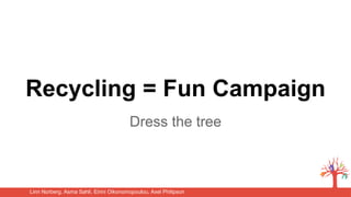 Recycling = Fun Campaign
Dress the tree
Linn Norberg, Asma Sahli, Eirini Oikonomopoulou, Axel Philipson
 