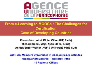 From e-Learning to MOOCs : The Challenges for
Certification
Case of Developing Countries
Pierre-Jean Loiret, Didier Oillo (AUF, Paris)
Richard Canal, Mejdi Ayari (IFIC, Tunis)
Annick Suzor-Weiner (AUF & Université Paris-Sud)
AUF: 780 Members Universities in 98 countries, 6 Institutes
Headquarter: Montréal – Rectorat: Paris
10 Regional Offices

 