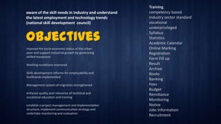 aware of the skill needs in industry and understand
the latest employment and technology trends
(national skill development council)

Objectives
improve the socio-economic status of the urban
poor and support industrial growth by generating
skilled manpower
Working conditions improved
Skills development reforms for employability and
livelihoods implemented
Management system of migration strengthened
enhance quality and relevance of technical and
vocational education and training
establish a project management and implementation
structure, implement communication strategy and
undertake monitoring and evaluation

Training
competency based
industry sector standard
vocational
underprivileged
Syllabus
Statistics
Academic Calendar
Online Marking
Registration
Form Fill up
Result
Archive
Books
Banking
Fees
Budget
Remittance
Monitoring
Notice
Jobs Information
Recruitment

 