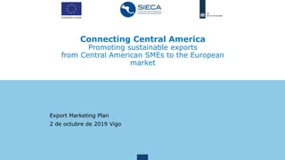 Connecting Central America
Promoting sustainable exports
from Central American SMEs to the European
market
Export Marketing Plan
2 de octubre de 2019 Vigo
 