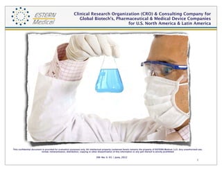 Contract Research Organization (CRO) & Consulting Company for 
Global Biotech's, Pharmaceutical & Medical Device Companies
Covering U.S. North America & Latin America

This confidential document is provided for evaluation purposes only. All intellectual property contained herein remains the property of ESTERN Medical Group. Any unauthorized
use, review, retransmission, distribution, copying or other dissemination of this information or any part thereof is strictly prohibited

EM-No. V. 01 / 2014

1

 