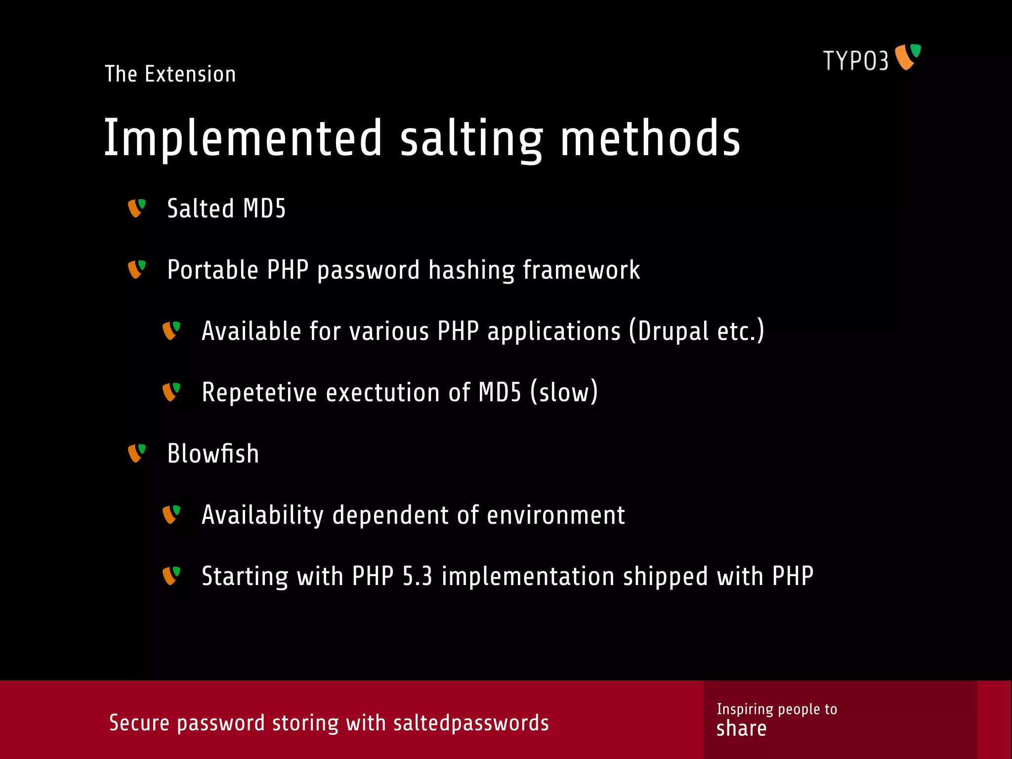 The Extension Implemented salting methods Salted MD5 Portable PHP password hashing framework Available for various PHP applications (Drupal etc.) Repetetive exectution of MD5 (slow) Blowﬁsh Availability dependent of environment Starting with PHP 5.3 implementation shipped with PHP Inspiring people to Secure password storing with saltedpasswords share 