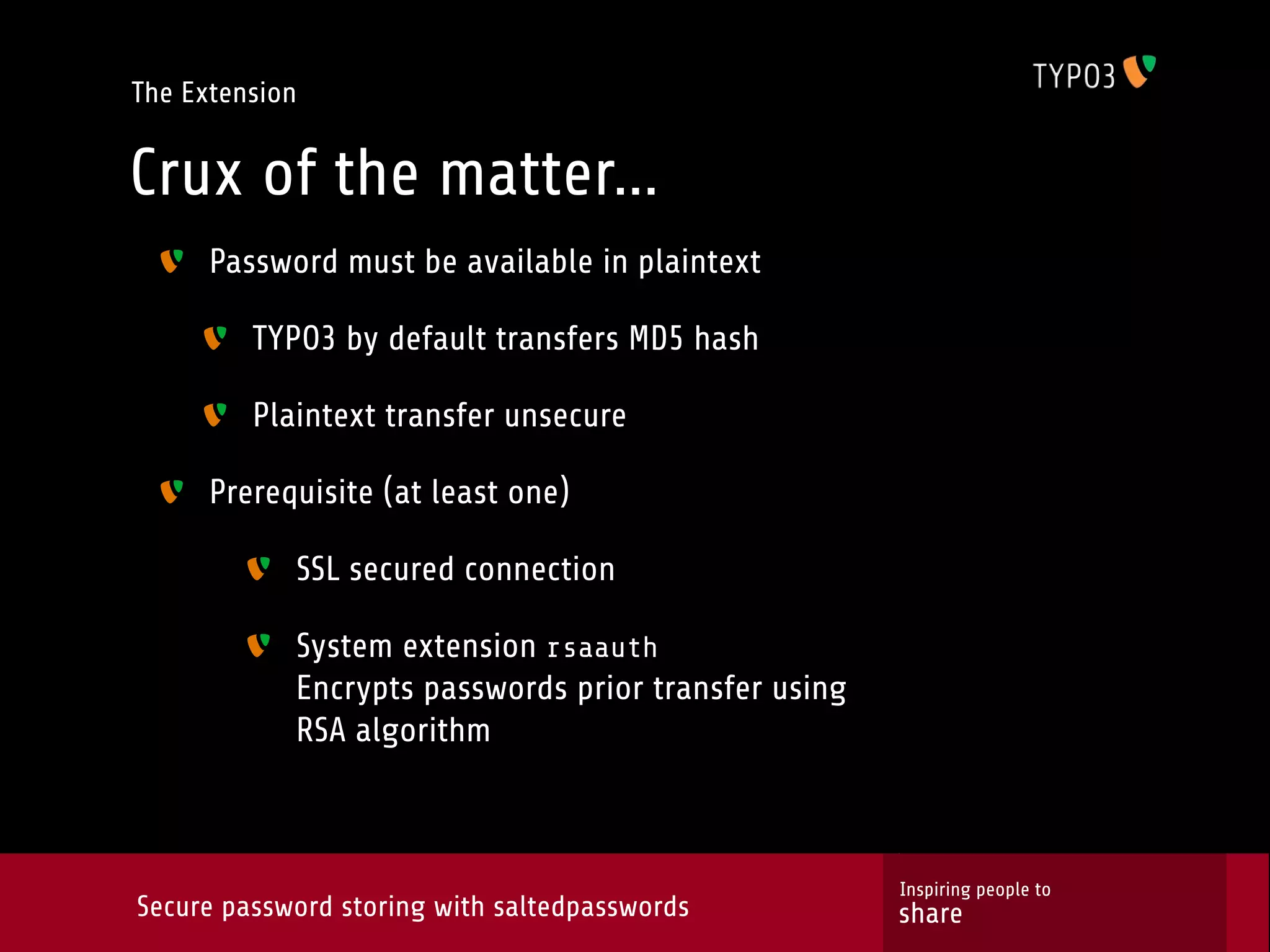 The Extension Crux of the matter... Password must be available in plaintext TYPO3 by default transfers MD5 hash Plaintext transfer unsecure Prerequisite (at least one) SSL secured connection System extension rsaauth Encrypts passwords prior transfer using RSA algorithm Inspiring people to Secure password storing with saltedpasswords share 
