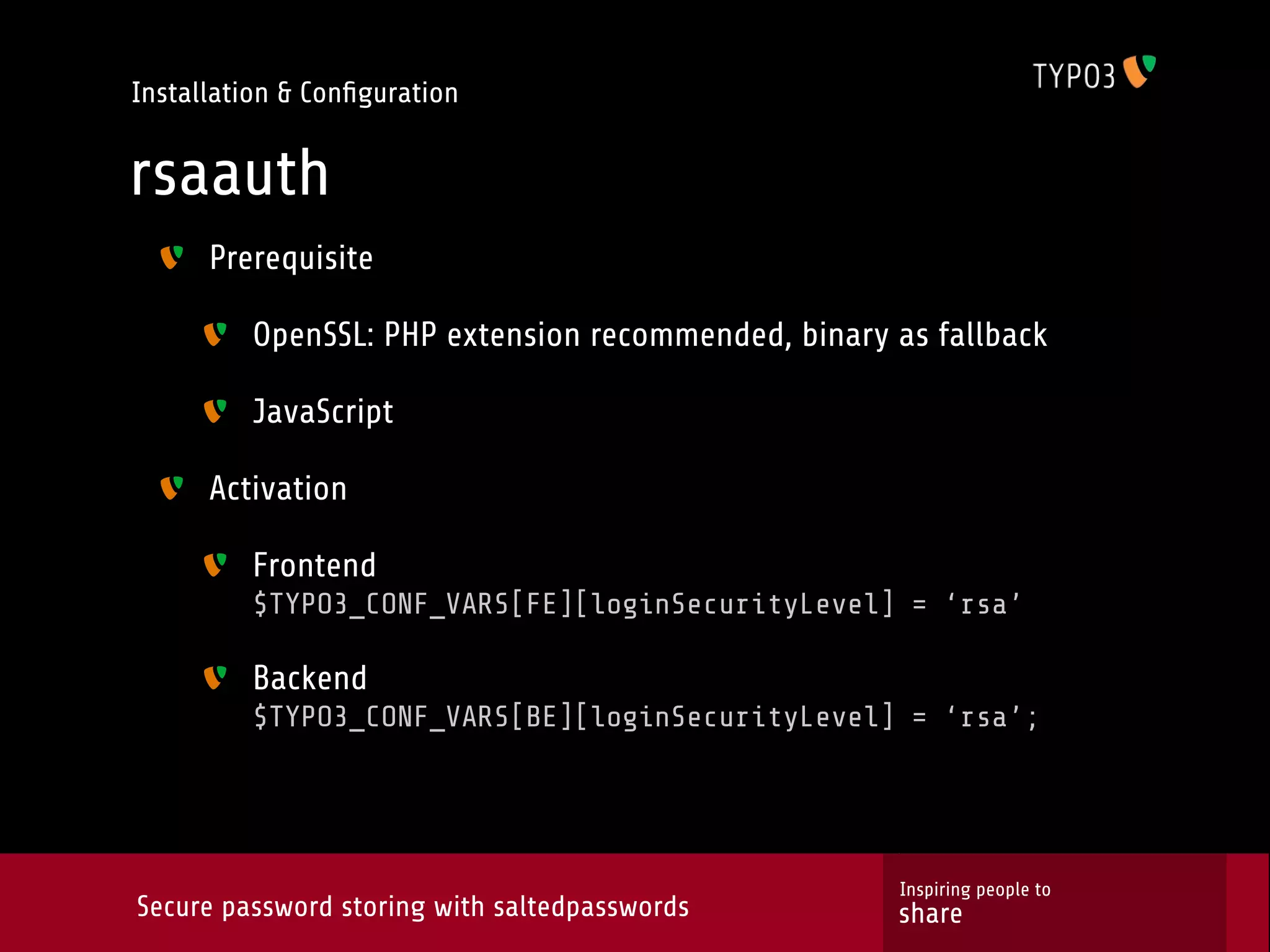 Installation & Conﬁguration rsaauth Prerequisite OpenSSL: PHP extension recommended, binary as fallback JavaScript Activation Frontend $TYPO3_CONF_VARS[FE][loginSecurityLevel] = ‘rsa’ Backend $TYPO3_CONF_VARS[BE][loginSecurityLevel] = ‘rsa’; Inspiring people to Secure password storing with saltedpasswords share 