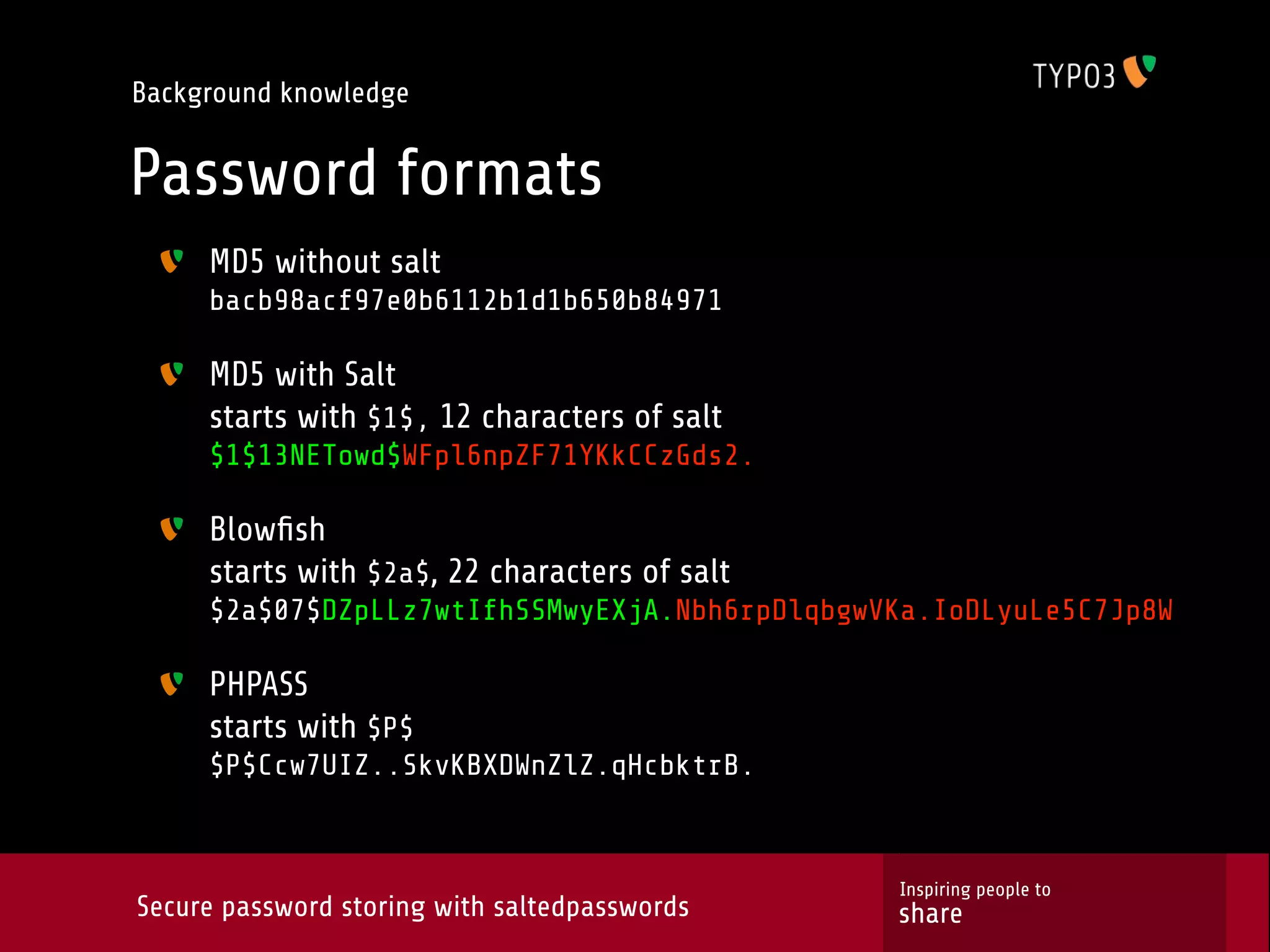 Background knowledge Password formats MD5 without salt bacb98acf97e0b6112b1d1b650b84971 MD5 with Salt starts with $1$, 12 characters of salt $1$13NETowd$WFpl6npZF71YKkCCzGds2. Blowﬁsh starts with $2a$, 22 characters of salt $2a$07$DZpLLz7wtIfhSSMwyEXjA.Nbh6rpDlqbgwVKa.IoDLyuLe5C7Jp8W PHPASS starts with $P$ $P$Ccw7UIZ..SkvKBXDWnZlZ.qHcbktrB. Inspiring people to Secure password storing with saltedpasswords share 