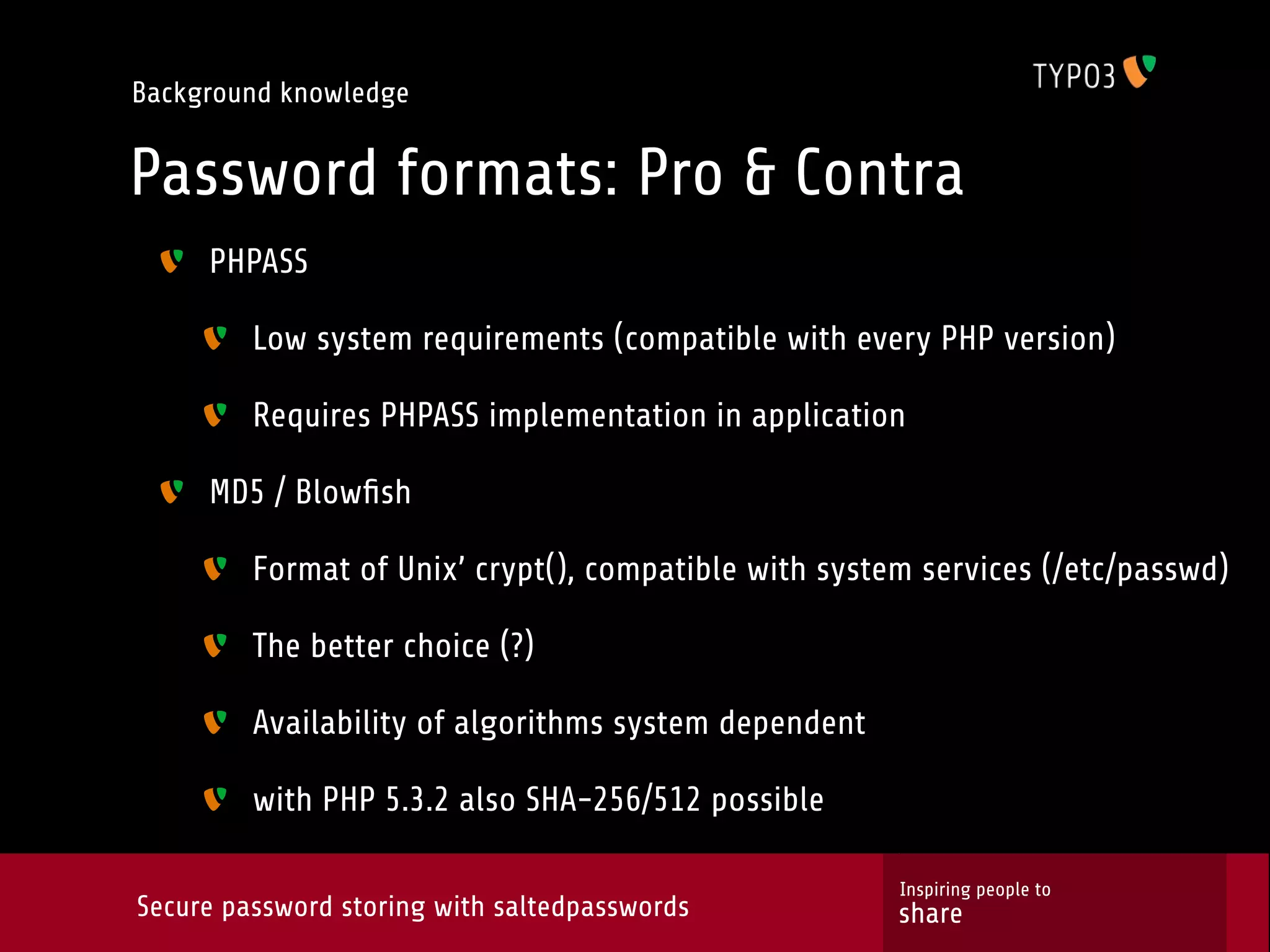 Background knowledge Password formats: Pro & Contra PHPASS Low system requirements (compatible with every PHP version) Requires PHPASS implementation in application MD5 / Blowﬁsh Format of Unix’ crypt(), compatible with system services (/etc/passwd) The better choice (?) Availability of algorithms system dependent with PHP 5.3.2 also SHA-256/512 possible Inspiring people to Secure password storing with saltedpasswords share 