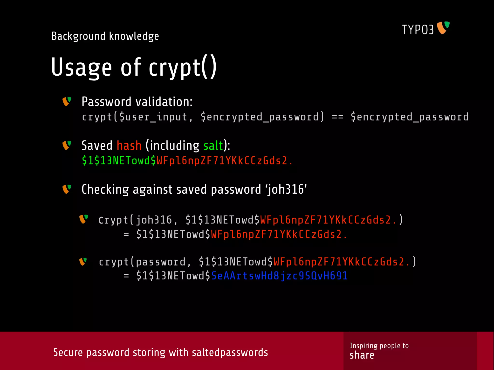 Background knowledge Usage of crypt() Password validation: crypt($user_input, $encrypted_password) == $encrypted_password Saved hash (including salt): $1$13NETowd$WFpl6npZF71YKkCCzGds2. Checking against saved password ‘joh316’ crypt(joh316, $1$13NETowd$WFpl6npZF71YKkCCzGds2.) = $1$13NETowd$WFpl6npZF71YKkCCzGds2. crypt(password, $1$13NETowd$WFpl6npZF71YKkCCzGds2.) = $1$13NETowd$SeAArtswHd8jzc9SQvH691 Inspiring people to Secure password storing with saltedpasswords share 