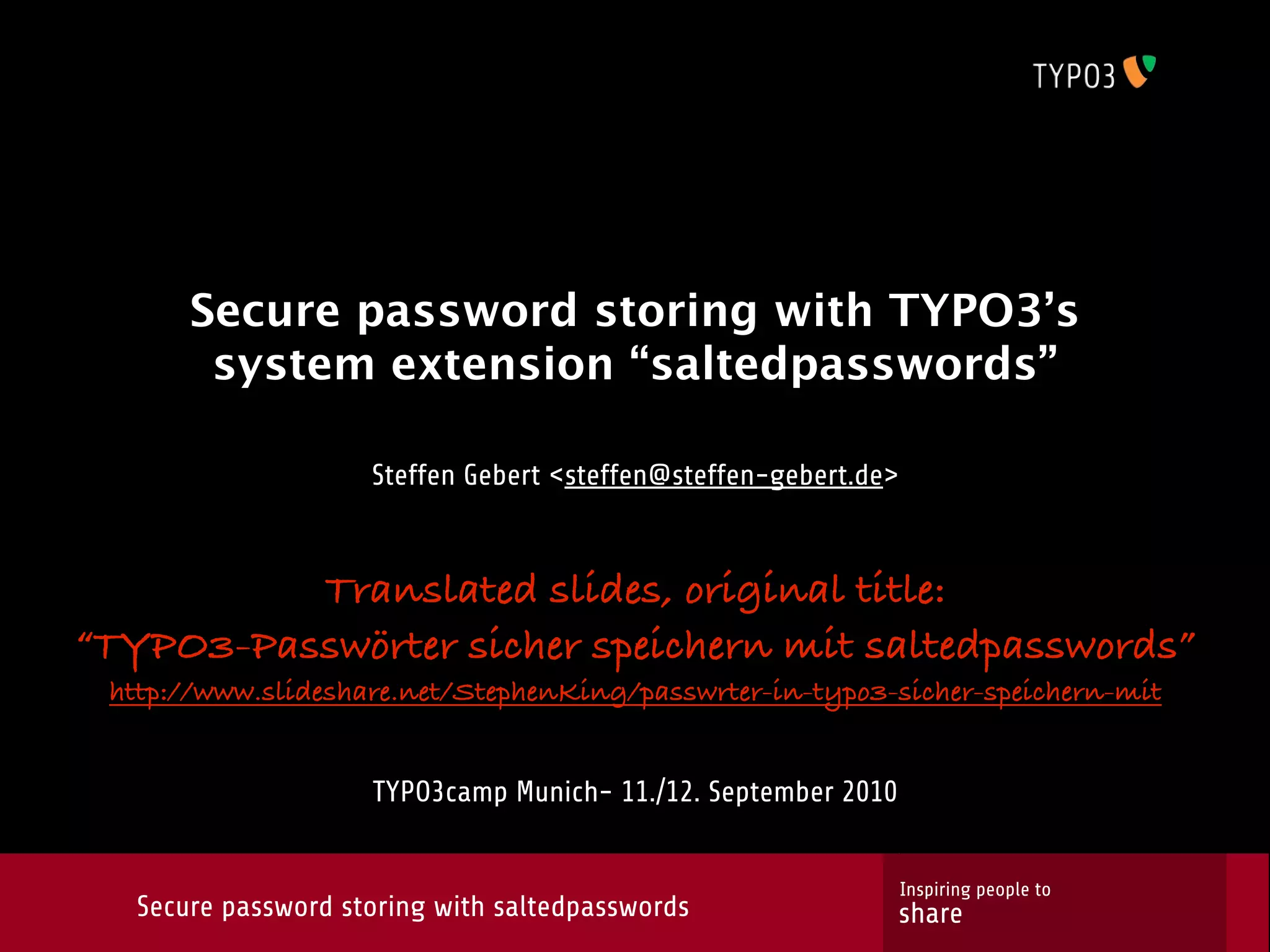Secure password storing with TYPO3’s system extension “saltedpasswords” Steffen Gebert <steffen@steffen-gebert.de> Translated slides, original title: “TYPO3-Passwörter sicher speichern mit saltedpasswords” http://www.slideshare.net/StephenKing/passwrter-in-typo3-sicher-speichern-mit TYPO3camp Munich- 11./12. September 2010 Inspiring people to Secure password storing with saltedpasswords share 