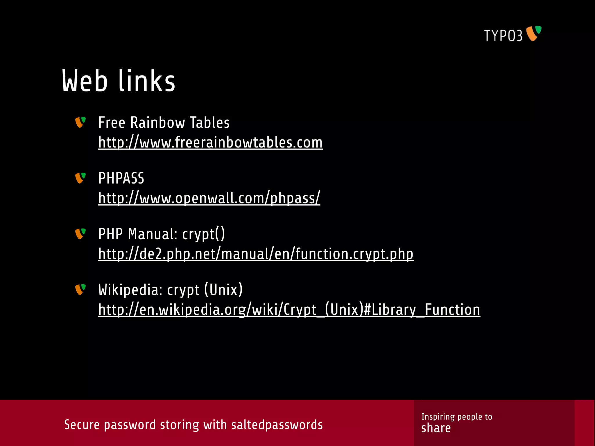 Web links Free Rainbow Tables http://www.freerainbowtables.com PHPASS http://www.openwall.com/phpass/ PHP Manual: crypt() http://de2.php.net/manual/en/function.crypt.php Wikipedia: crypt (Unix) http://en.wikipedia.org/wiki/Crypt_(Unix)#Library_Function Inspiring people to Secure password storing with saltedpasswords share 