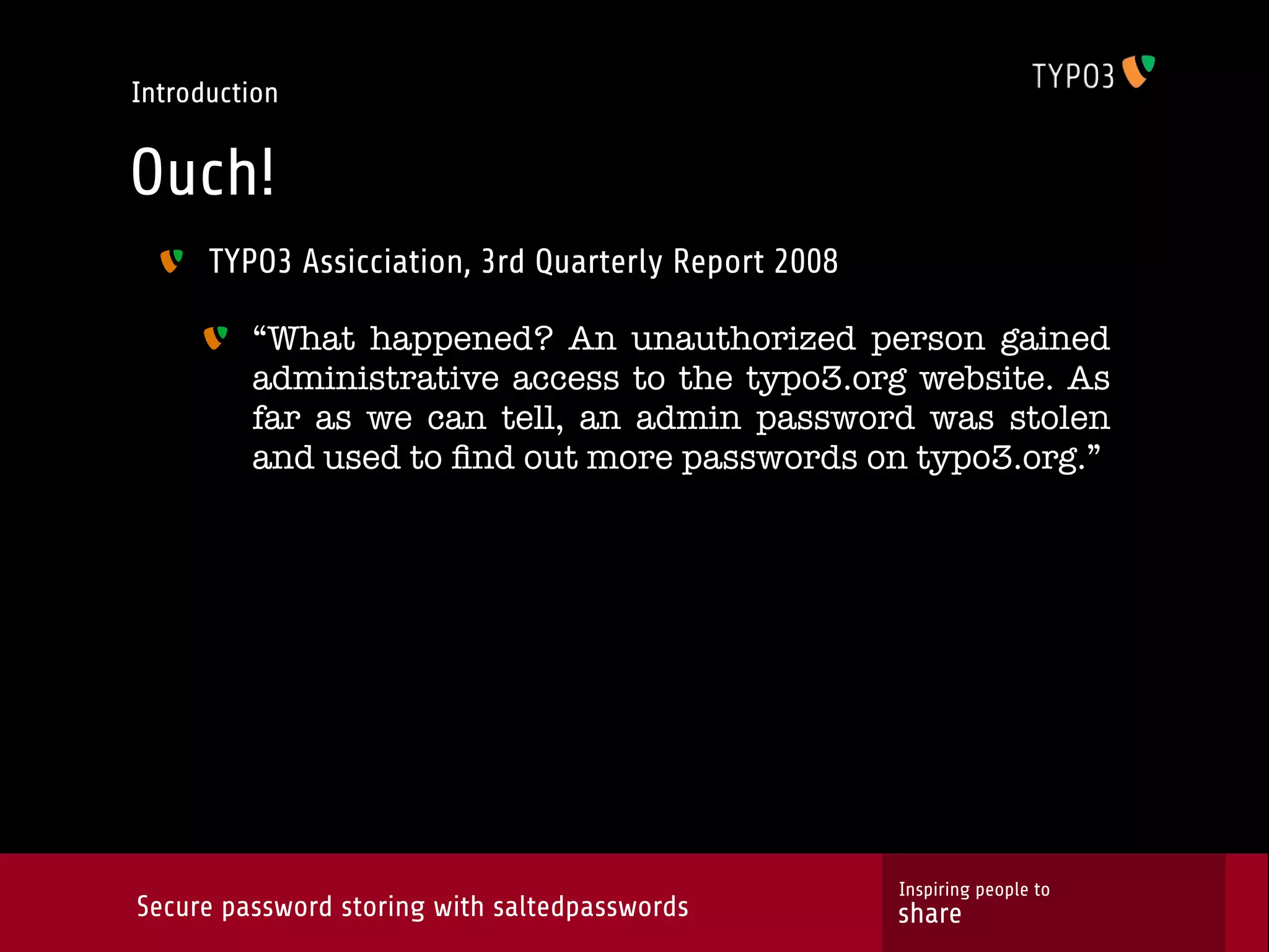 Introduction Ouch! TYPO3 Assicciation, 3rd Quarterly Report 2008 “What happened? An unauthorized person gained administrative access to the typo3.org website. As far as we can tell, an admin password was stolen and used to ﬁnd out more passwords on typo3.org.” Inspiring people to Secure password storing with saltedpasswords share 