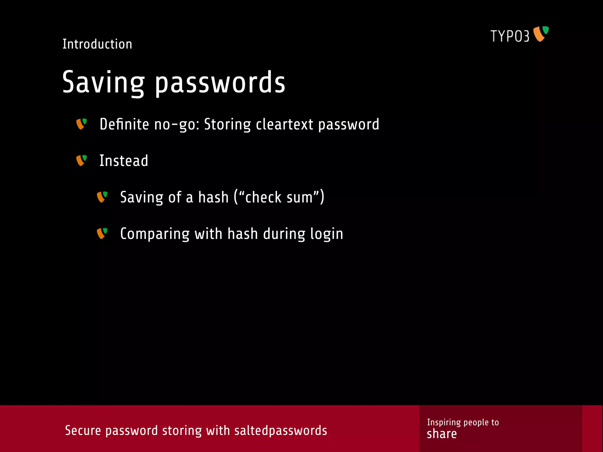 Introduction Saving passwords Deﬁnite no-go: Storing cleartext password Instead Saving of a hash (“check sum”) Comparing with hash during login Inspiring people to Secure password storing with saltedpasswords share 