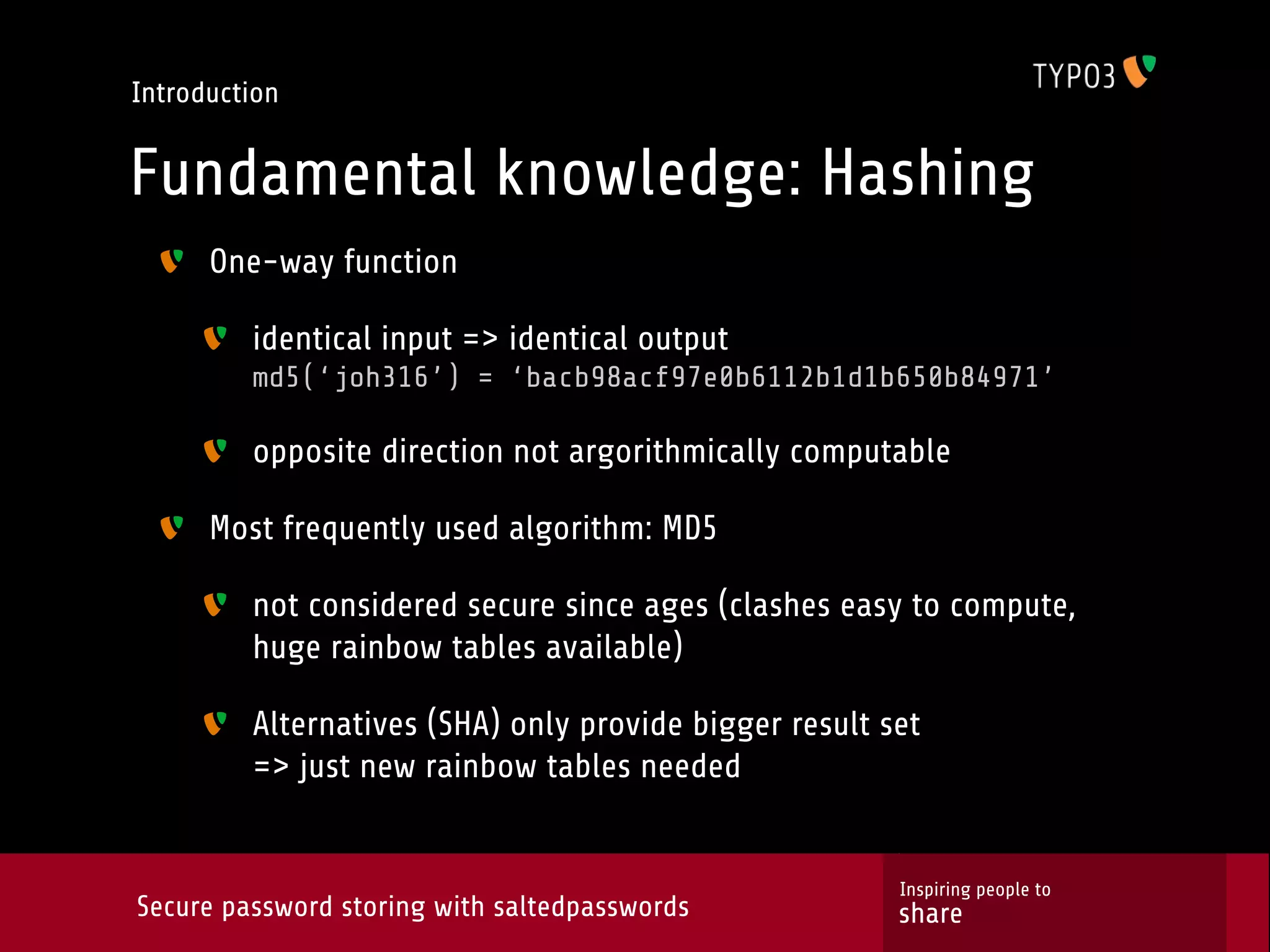 Introduction Fundamental knowledge: Hashing One-way function identical input => identical output md5(‘joh316’) = ‘bacb98acf97e0b6112b1d1b650b84971’ opposite direction not argorithmically computable Most frequently used algorithm: MD5 not considered secure since ages (clashes easy to compute, huge rainbow tables available) Alternatives (SHA) only provide bigger result set => just new rainbow tables needed Inspiring people to Secure password storing with saltedpasswords share 