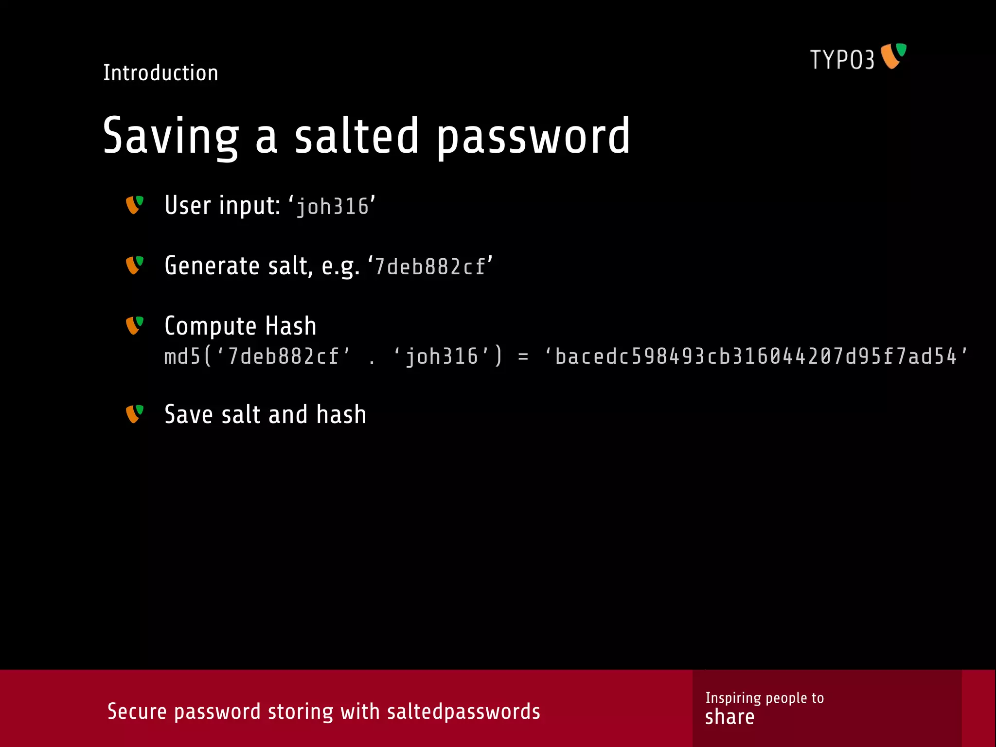Introduction Saving a salted password User input: ‘joh316’ Generate salt, e.g. ‘7deb882cf’ Compute Hash md5(‘7deb882cf’ . ‘joh316’) = ‘bacedc598493cb316044207d95f7ad54’ Save salt and hash Inspiring people to Secure password storing with saltedpasswords share 