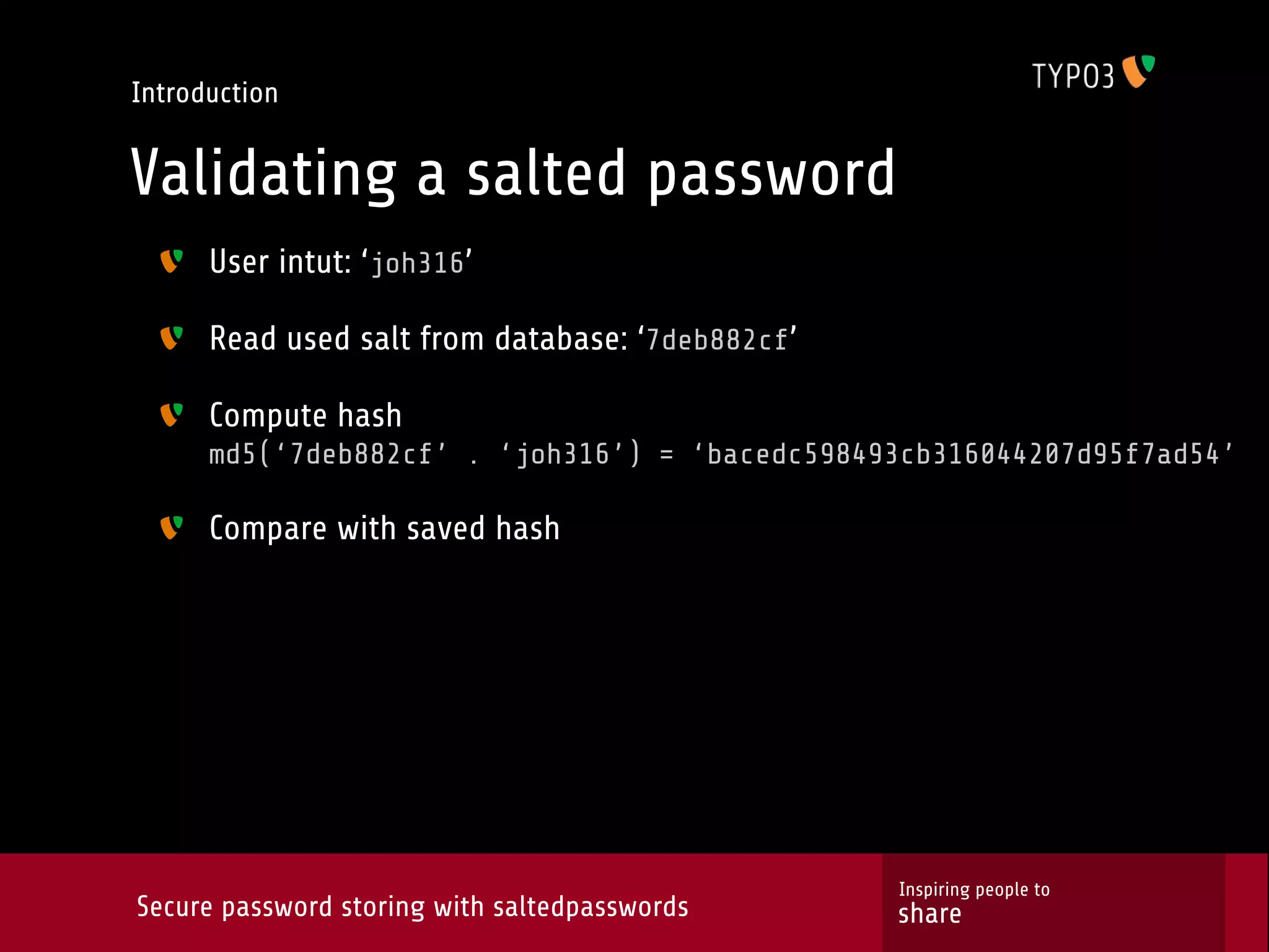 Introduction Validating a salted password User intut: ‘joh316’ Read used salt from database: ‘7deb882cf’ Compute hash md5(‘7deb882cf’ . ‘joh316’) = ‘bacedc598493cb316044207d95f7ad54’ Compare with saved hash Inspiring people to Secure password storing with saltedpasswords share 