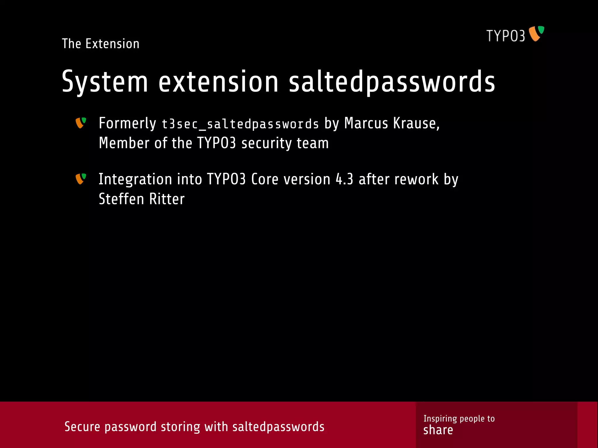 The Extension System extension saltedpasswords Formerly t3sec_saltedpasswords by Marcus Krause, Member of the TYPO3 security team Integration into TYPO3 Core version 4.3 after rework by Steffen Ritter Inspiring people to Secure password storing with saltedpasswords share 