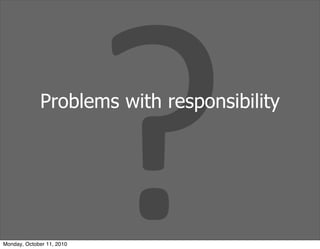 ?
             Problems with responsibility




Monday, October 11, 2010
 
