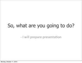 So, what are you going to do?

                           -­‐	
 I	
 will	
 prepare	
 presenta)on




Monday, October 11, 2010
 