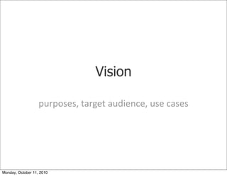 Vision

                   purposes,	
 target	
 audience,	
 use	
 cases




Monday, October 11, 2010
 