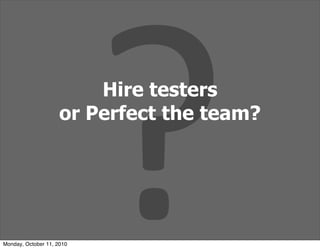 ?
                         Hire testers
                     or Perfect the team?




Monday, October 11, 2010
 