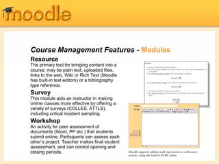 Course Management Features - Modules
Resource
The primary tool for bringing content into a
course; may be plain text, uploaded files,
links to the web, Wiki or Rich Text (Moodle
has built-in text editors) or a bibliography
type reference.
Survey
This module aids an instructor in making
online classes more effective by offering a
variety of surveys (COLLES, ATTLS),
including critical incident sampling.
Workshop
An activity for peer assessment of
documents (Word, PP etc.) that students
submit online. Participants can assess each
other’s project. Teacher makes final student
assessment, and can control opening and
closing periods.                               Moodle supports adding math expressions to a Resource
                                               activity, using the built-in HTML editor
 