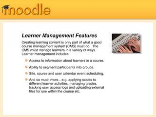 Learner Management Features
Creating learning content is only part of what a good
course management system (CMS) must do. The
CMS must manage learners in a variety of ways.
Learner management includes:
    Access to information about learners in a course.
    Ability to segment participants into groups.
    Site, course and user calendar event scheduling.
    And so much more…e.g. applying scales to
    different learner activities, managing grades,
    tracking user access logs and uploading external
    files for use within the course etc.
 