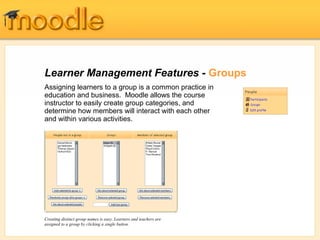 Learner Management Features - Groups
Assigning learners to a group is a common practice in
education and business. Moodle allows the course
instructor to easily create group categories, and
determine how members will interact with each other
and within various activities.




Creating distinct group names is easy. Learners and teachers are
assigned to a group by clicking a single button.
 