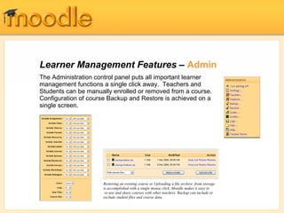 Learner Management Features – Admin
The Administration control panel puts all important learner
management functions a single click away. Teachers and
Students can be manually enrolled or removed from a course.
Configuration of course Backup and Restore is achieved on a
single screen.




                     Restoring an existing course or Uploading a file archive from storage
                     is accomplished with a single mouse click. Moodle makes it easy to
                      re-use and share courses with other teachers. Backup can include or
                     exclude student files and course data.
 